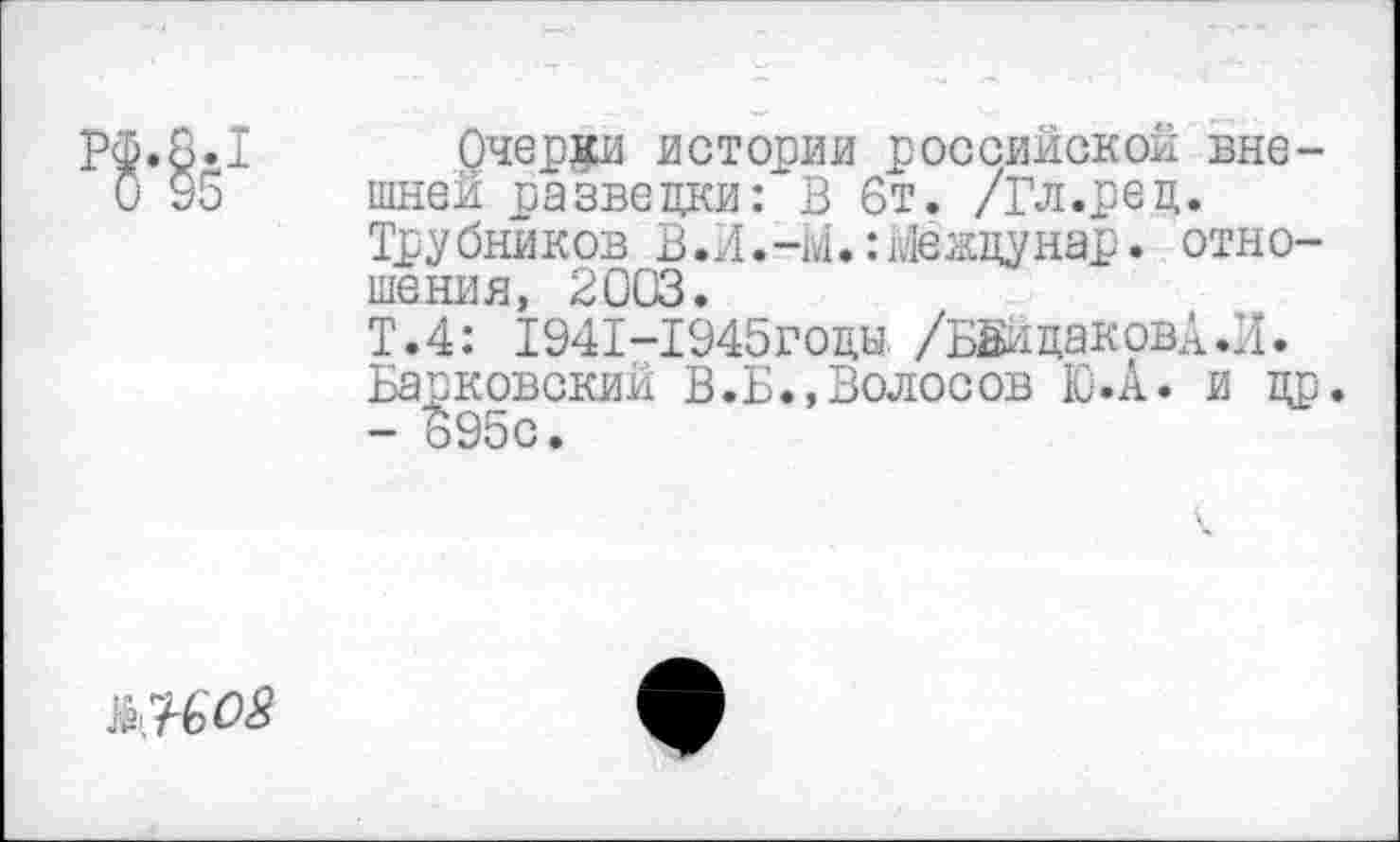 ﻿
Очерки истории российской внешней разведки: В 6т. /Гл.ред. Трубников В.Л.-м.:йежцунар. отношения, 2003.
Т.4: Т941-Т945ГОЦЫ. /БВйцаковА.И. Барковский В.Б.,Волосов Ю.А. и др. - 695с.
